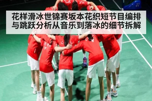 花样滑冰世锦赛坂本花织短节目编排与跳跃分析从音乐到落冰的细节拆解